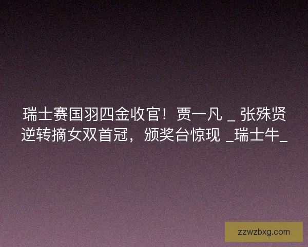 瑞士赛国羽四金收官！贾一凡 _ 张殊贤逆转摘女双首冠，颁奖台惊现 _瑞士牛_
