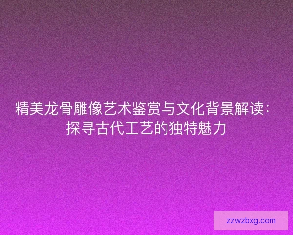 精美龙骨雕像艺术鉴赏与文化背景解读：探寻古代工艺的独特魅力