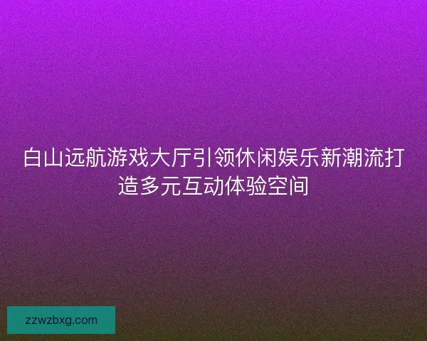白山远航游戏大厅引领休闲娱乐新潮流打造多元互动体验空间