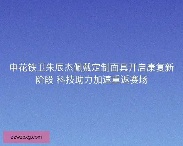 申花铁卫朱辰杰佩戴定制面具开启康复新阶段 科技助力加速重返赛场