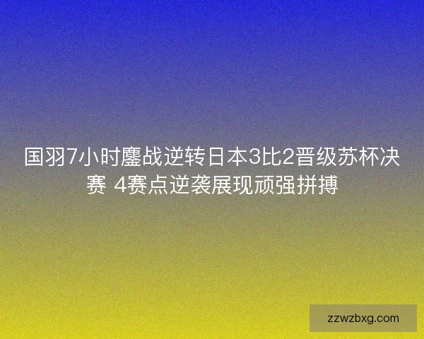 国羽7小时鏖战逆转日本3比2晋级苏杯决赛 4赛点逆袭展现顽强拼搏