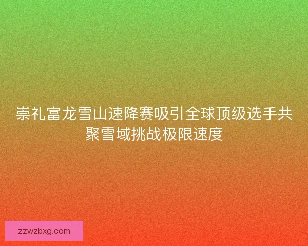 崇礼富龙雪山速降赛吸引全球顶级选手共聚雪域挑战极限速度
